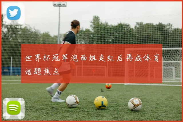 世界杯冠军泡面姐走红后再成体育话题焦点