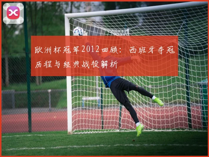 欧洲杯冠军2012回顾：西班牙夺冠历程与经典战役解析